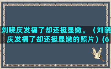 刘晓庆发福了却还挺显嫩。（刘晓庆发福了却还挺显嫩的照片）(65岁刘晓庆发福 视频)